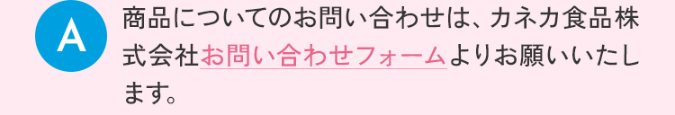 商品についてのお問い合わせは、カネカ食品株式会社お問い合わせフォームよりお願い致します。