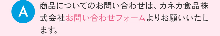 商品についてのお問い合わせは、カネカ食品株式会社お問い合わせフォームよりお願い致します。